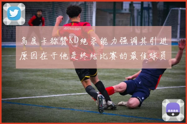 乌度卡称赞KD绝杀能力强调其引进原因在于他是终结比赛的最佳球员