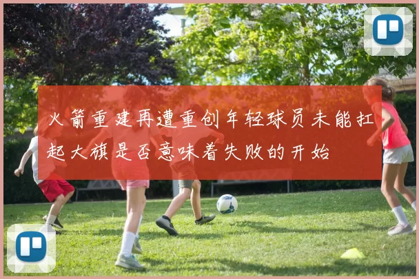 火箭重建再遭重创年轻球员未能扛起大旗是否意味着失败的开始