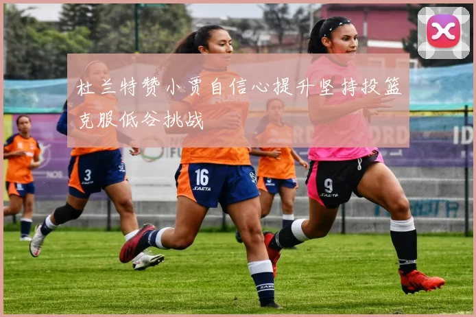 杜兰特赞小贾自信心提升坚持投篮克服低谷挑战
