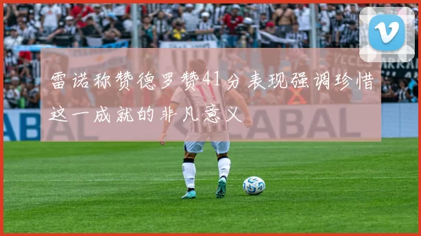 雷诺称赞德罗赞41分表现强调珍惜这一成就的非凡意义