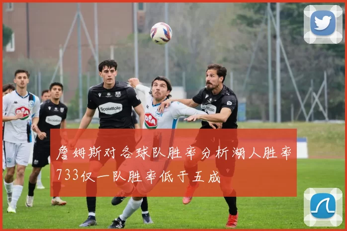詹姆斯对各球队胜率分析湖人胜率733仅一队胜率低于五成