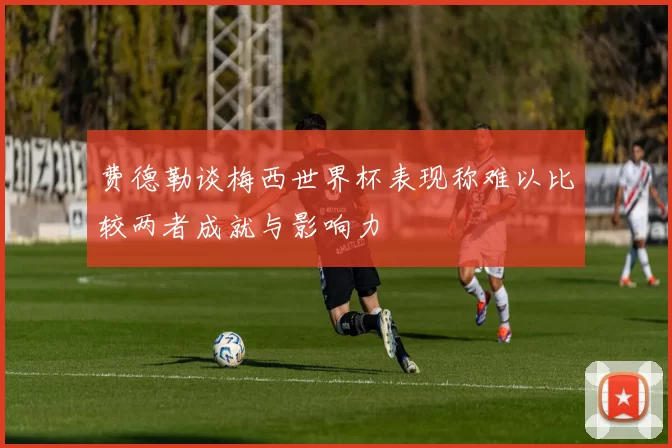 费德勒谈梅西世界杯表现称难以比较两者成就与影响力
