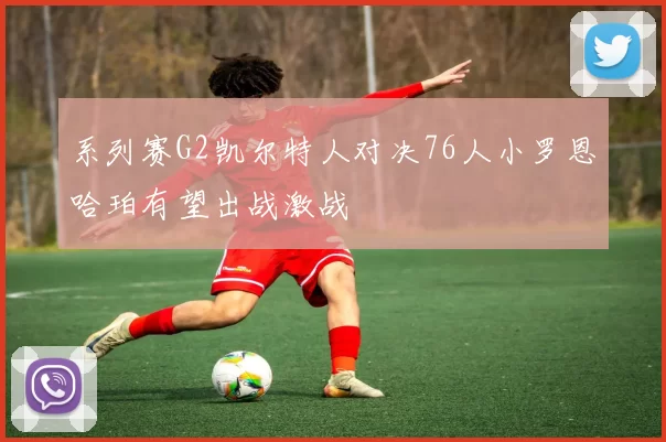 系列赛G2凯尔特人对决76人小罗恩哈珀有望出战激战