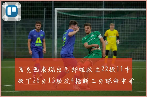 马克西表现出色却难救主22投11中砍下26分13助攻4抢断三分球命中率低迷
