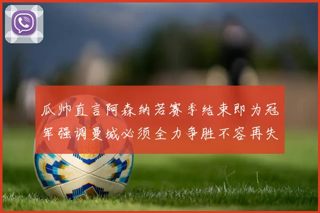 瓜帅直言阿森纳若赛季结束即为冠军强调曼城必须全力争胜不容再失分