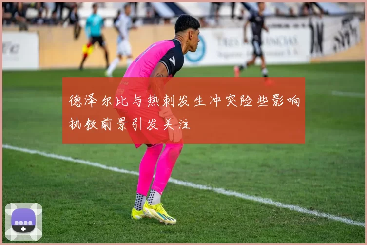 德泽尔比与热刺发生冲突险些影响执教前景引发关注