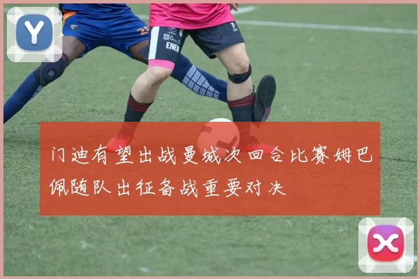 门迪有望出战曼城次回合比赛姆巴佩随队出征备战重要对决