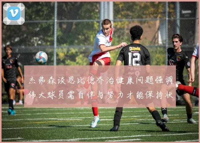 杰弗森谈恩比德乔治健康问题强调伟大球员需自律与努力才能保持状态