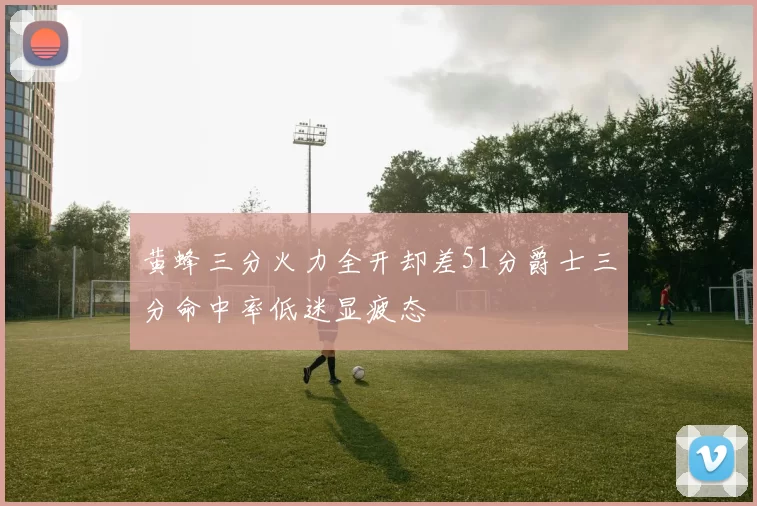 黄蜂三分火力全开却差51分爵士三分命中率低迷显疲态