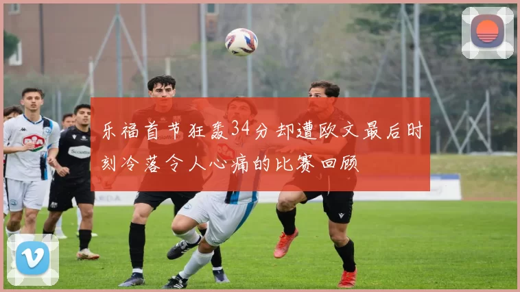 乐福首节狂轰34分却遭欧文最后时刻冷落令人心痛的比赛回顾