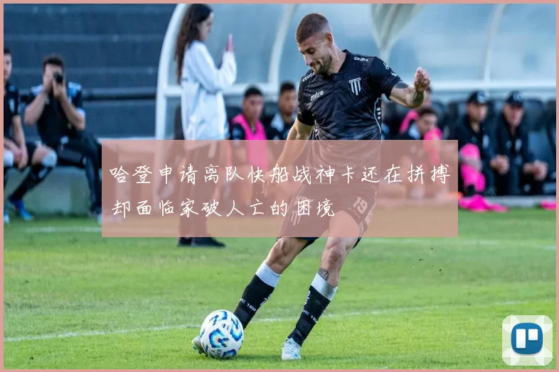 哈登申请离队快船战神卡还在拼搏却面临家破人亡的困境