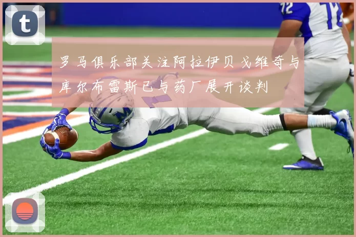 罗马俱乐部关注阿拉伊贝戈维奇与库尔布雷斯已与药厂展开谈判