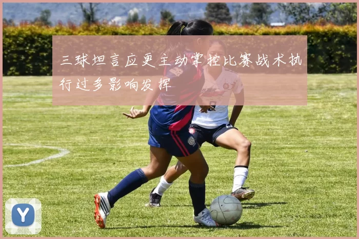 三球坦言应更主动掌控比赛战术执行过多影响发挥