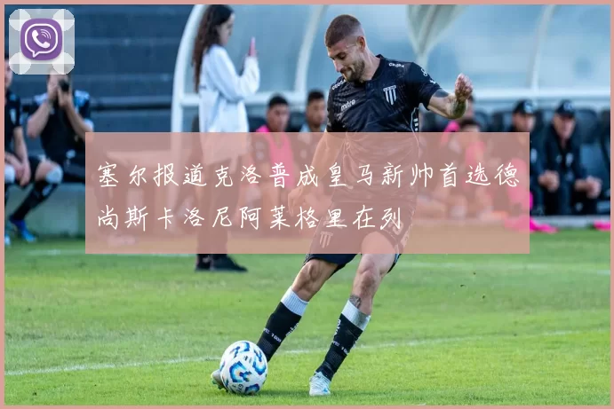 塞尔报道克洛普成皇马新帅首选德尚斯卡洛尼阿莱格里在列