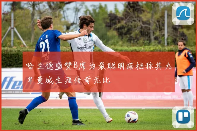 哈兰德盛赞B席为最聪明搭档称其九年曼城生涯传奇无比
