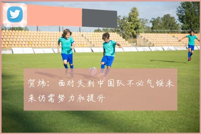 贺炜：面对失利中国队不必气馁未来仍需努力和提升