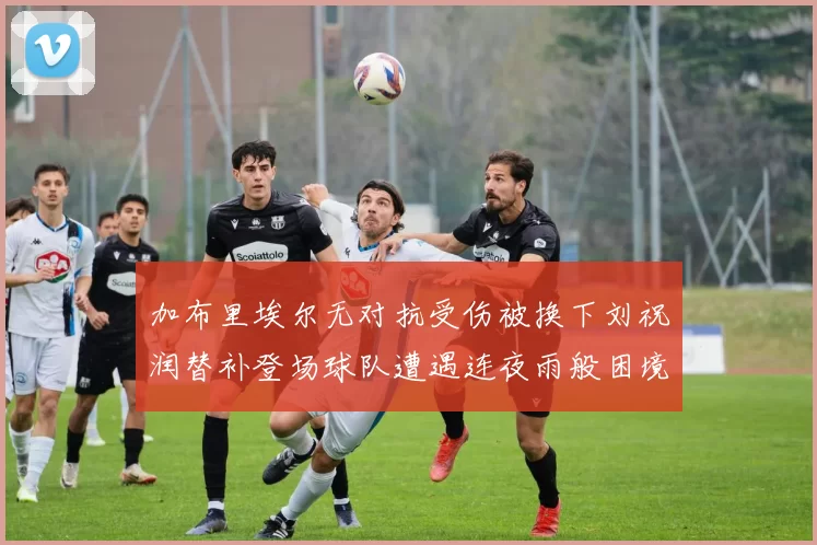 加布里埃尔无对抗受伤被换下刘祝润替补登场球队遭遇连夜雨般困境