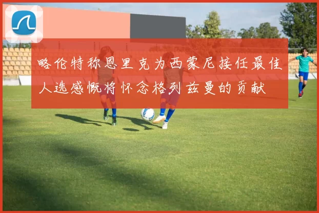 略伦特称恩里克为西蒙尼接任最佳人选感慨将怀念格列兹曼的贡献