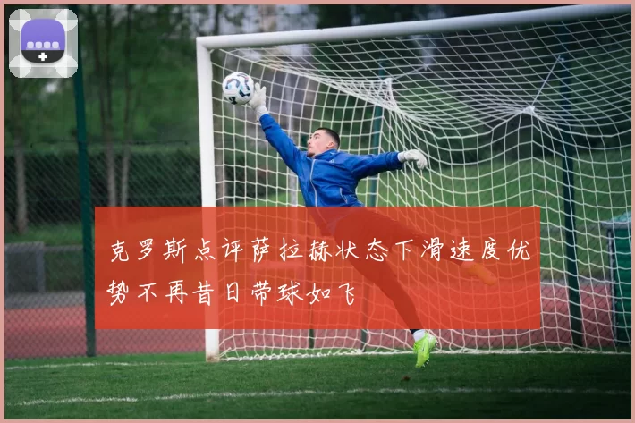克罗斯点评萨拉赫状态下滑速度优势不再昔日带球如飞