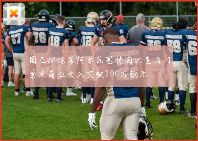 国王杯惊喜阿尔瓦塞特淘汰皇马门票及商业收入突破200万欧元